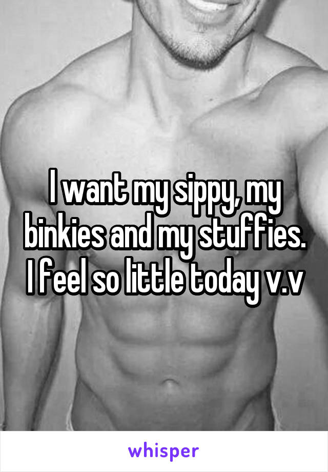 I want my sippy, my binkies and my stuffies. I feel so little today v.v