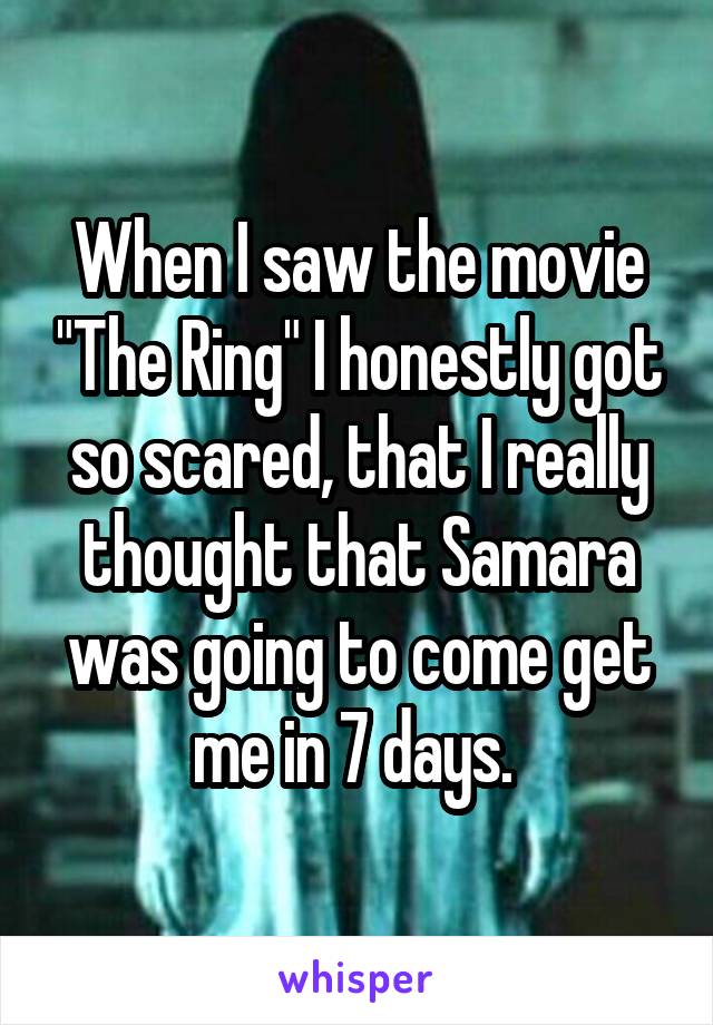 When I saw the movie "The Ring" I honestly got so scared, that I really thought that Samara was going to come get me in 7 days. 