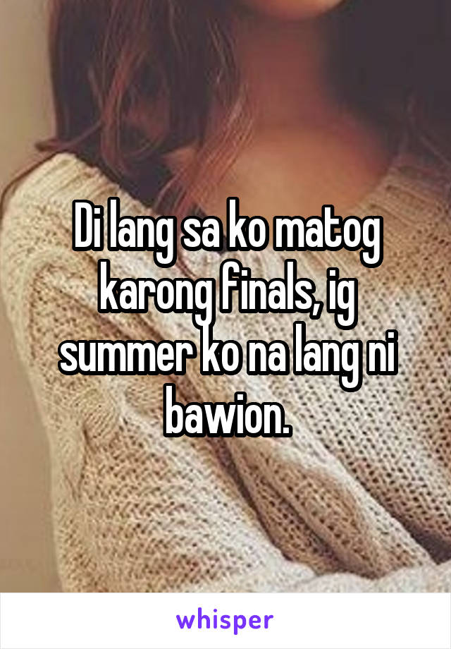 Di lang sa ko matog karong finals, ig summer ko na lang ni bawion.