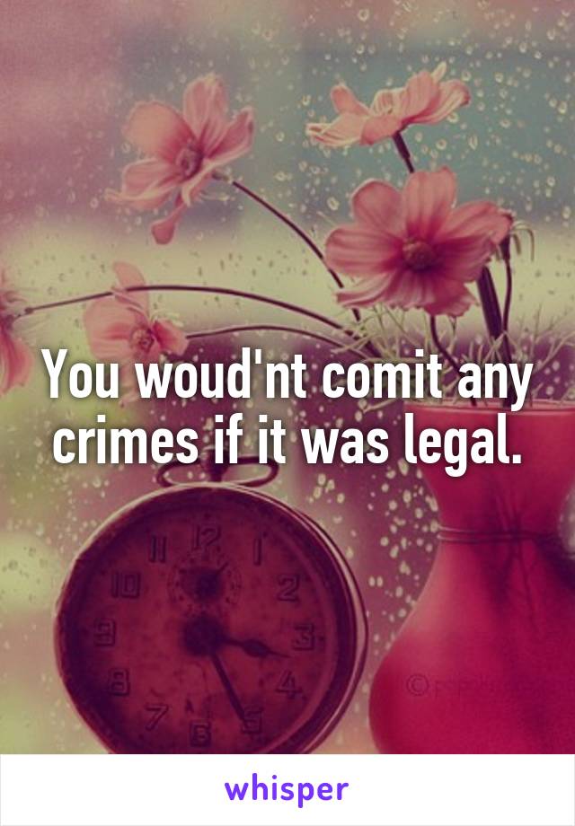 You woud'nt comit any crimes if it was legal.