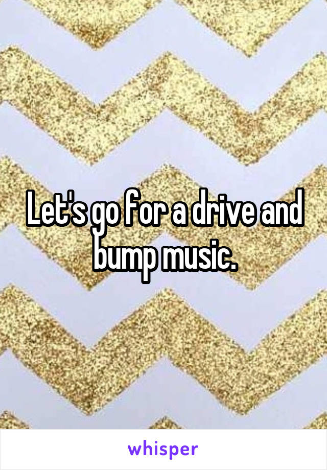 Let's go for a drive and bump music.