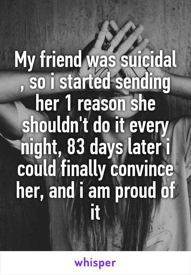 My friend was suicidal , so i started sending her 1 reason she shouldn't do it every night, 83 days later i could finally convince her, and i am proud of it