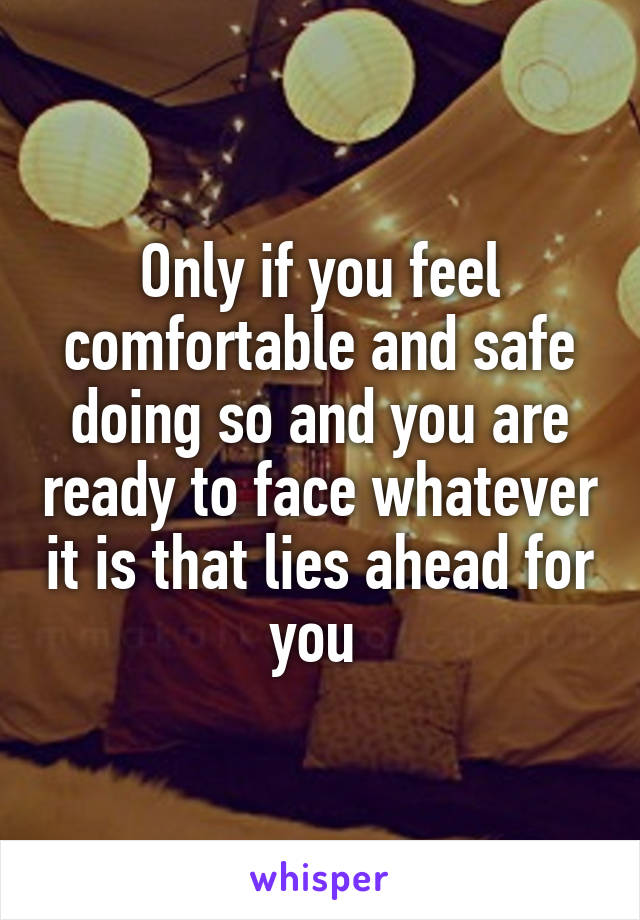 Only if you feel comfortable and safe doing so and you are ready to face whatever it is that lies ahead for you 