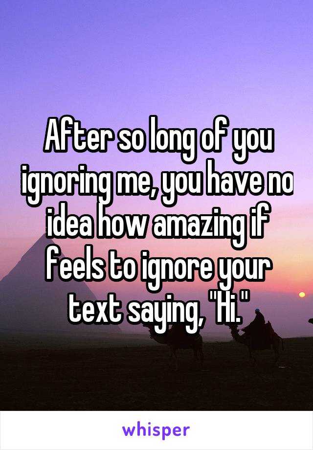 After so long of you ignoring me, you have no idea how amazing if feels to ignore your text saying, "Hi."