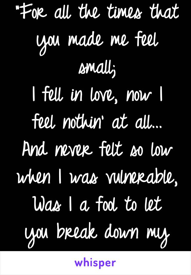 "For all the times that you made me feel small;
I fell in love, now I feel nothin' at all...
And never felt so low when I was vulnerable,
Was I a fool to let you break down my walls?"