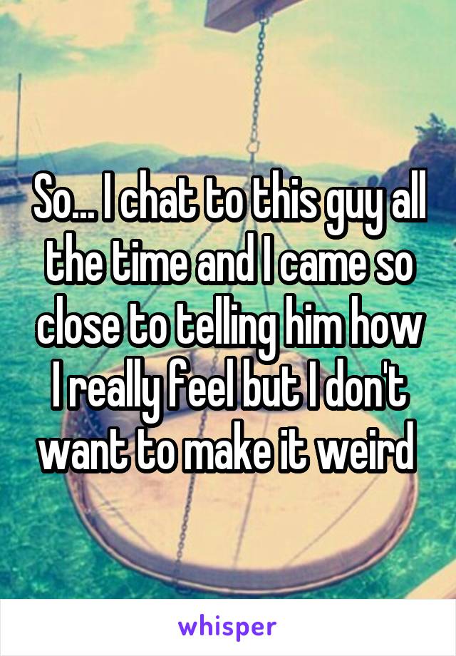 So... I chat to this guy all the time and I came so close to telling him how I really feel but I don't want to make it weird 