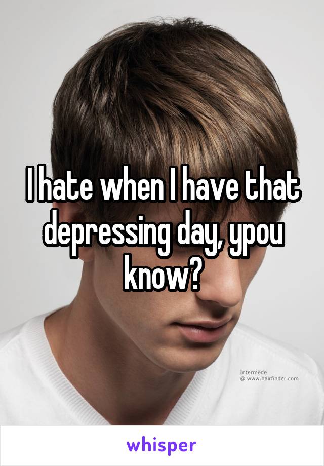 I hate when I have that depressing day, ypou know?