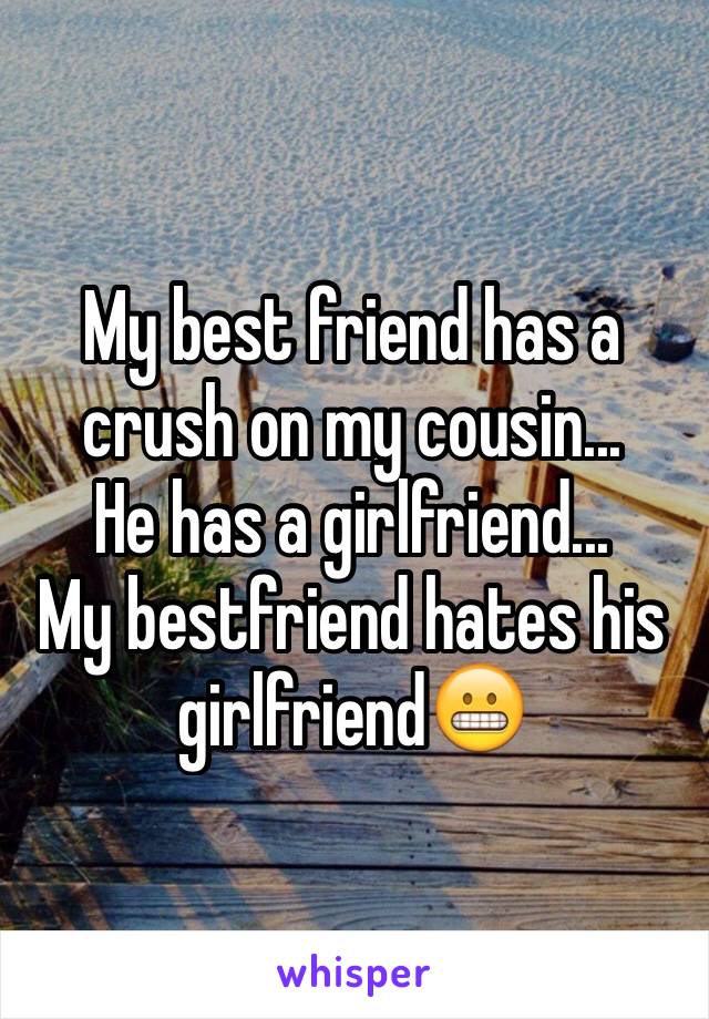 My best friend has a crush on my cousin... 
He has a girlfriend...
My bestfriend hates his girlfriend😬