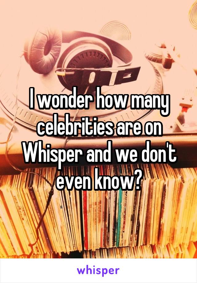 I wonder how many celebrities are on Whisper and we don't even know?