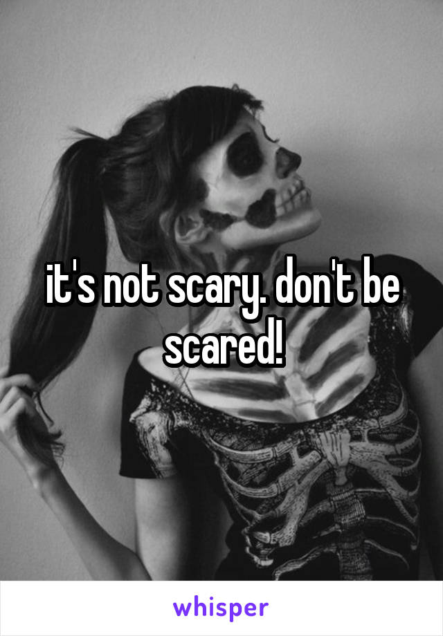it's not scary. don't be scared!