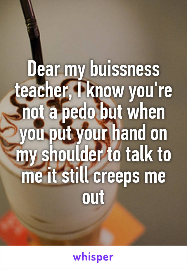 Dear my buissness teacher, I know you're not a pedo but when you put your hand on my shoulder to talk to me it still creeps me out
