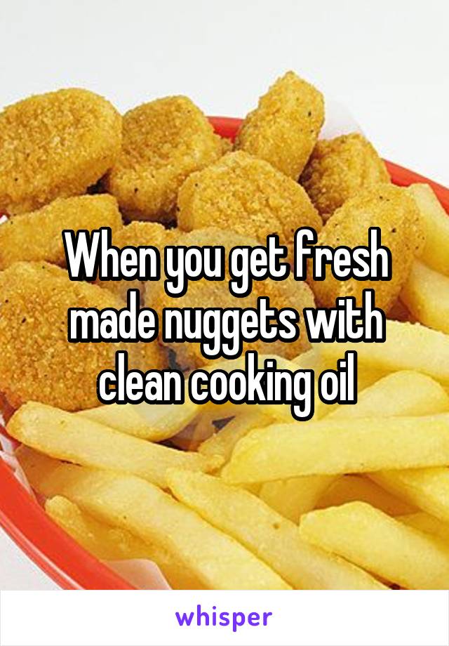 When you get fresh made nuggets with clean cooking oil