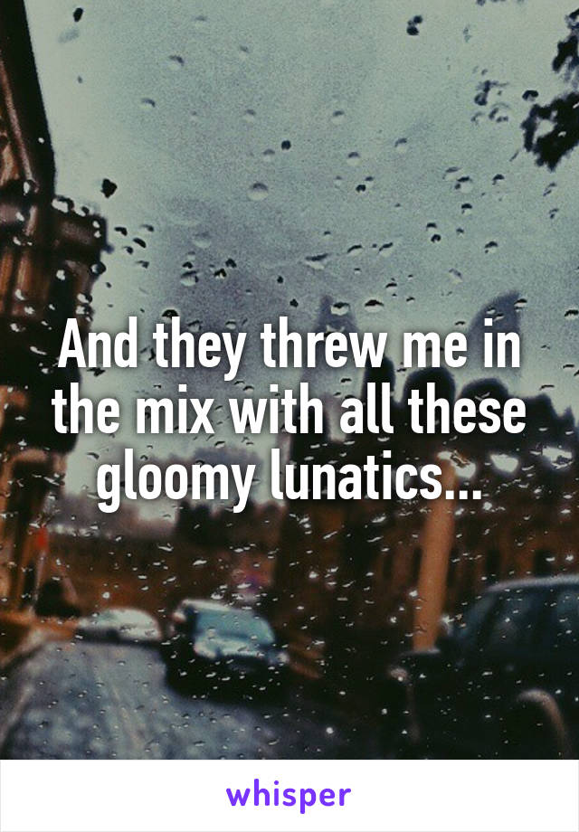 And they threw me in the mix with all these gloomy lunatics...