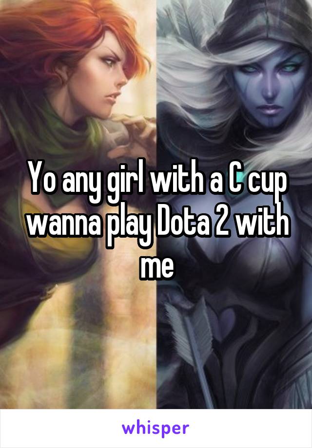 Yo any girl with a C cup wanna play Dota 2 with me