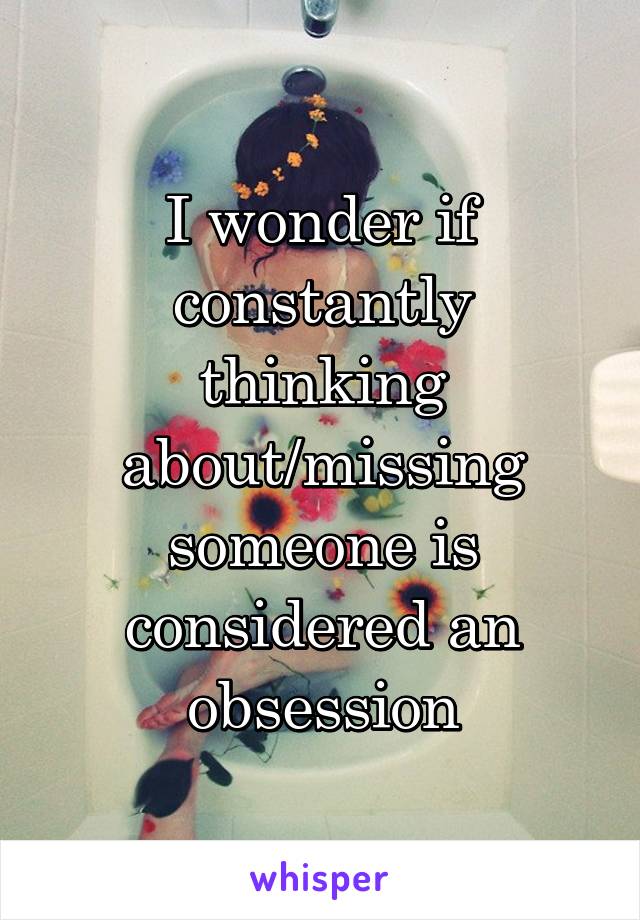 I wonder if constantly thinking about/missing someone is considered an obsession