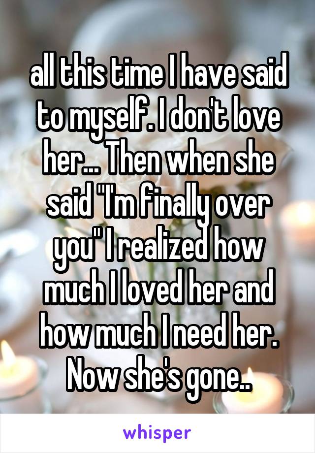 all this time I have said to myself. I don't love her... Then when she said "I'm finally over you" I realized how much I loved her and how much I need her. Now she's gone..