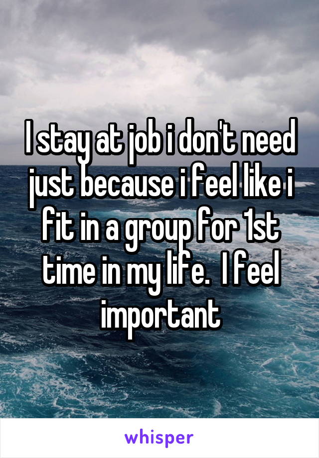 I stay at job i don't need just because i feel like i fit in a group for 1st time in my life.  I feel important