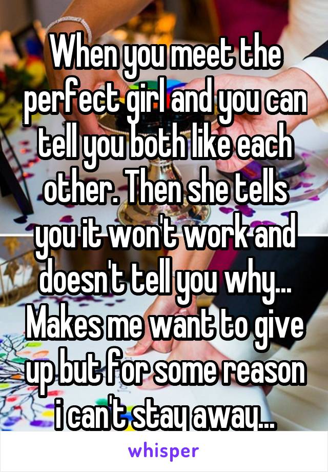 When you meet the perfect girl and you can tell you both like each other. Then she tells you it won't work and doesn't tell you why... Makes me want to give up but for some reason i can't stay away...