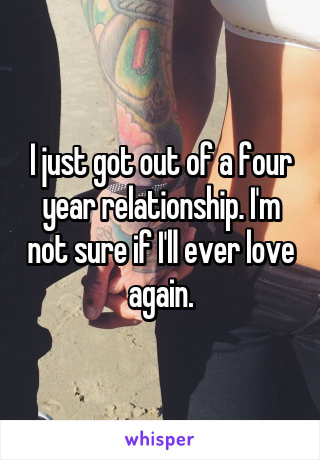 I just got out of a four year relationship. I'm not sure if I'll ever love again.