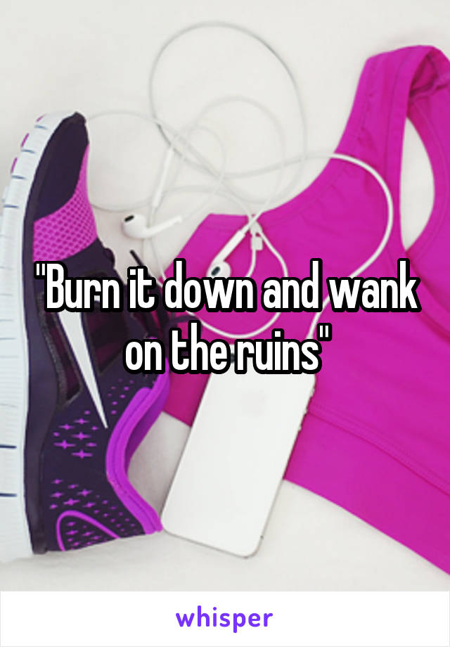 "Burn it down and wank on the ruins"