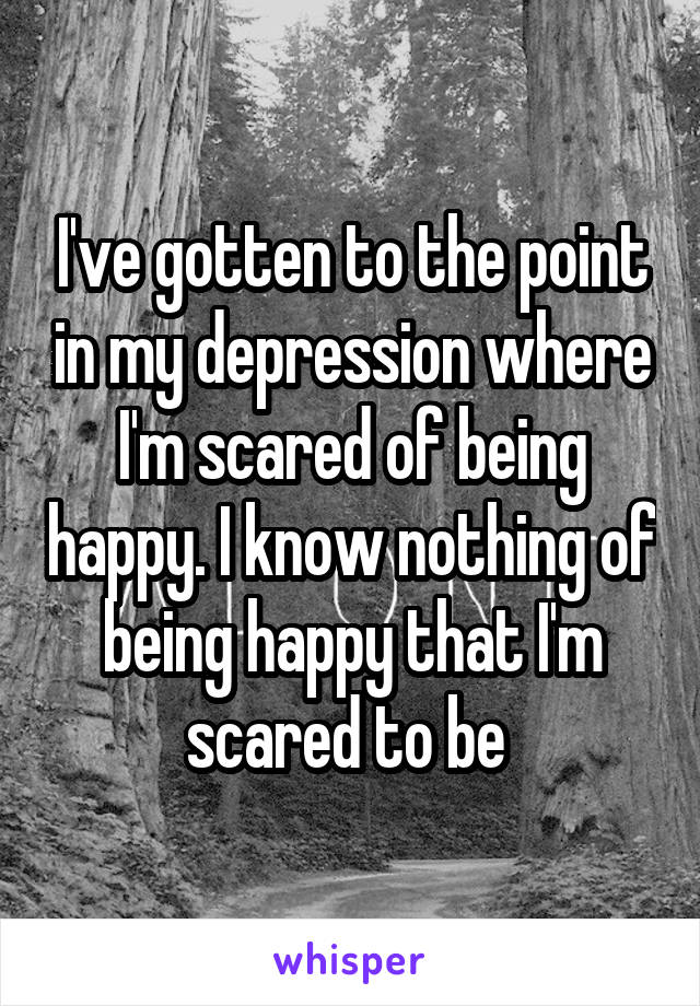 I've gotten to the point in my depression where I'm scared of being happy. I know nothing of being happy that I'm scared to be 