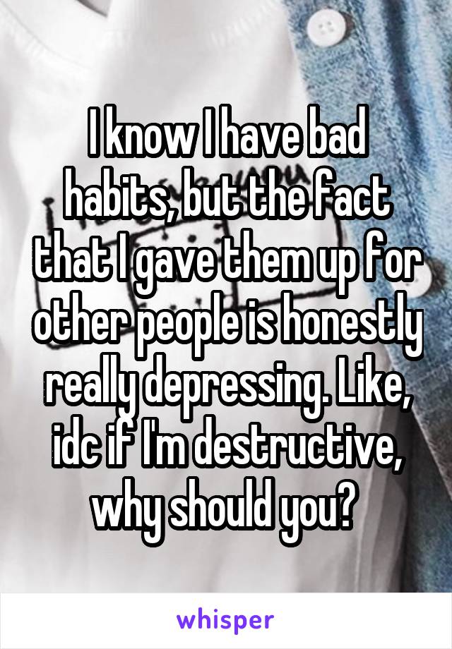 I know I have bad habits, but the fact that I gave them up for other people is honestly really depressing. Like, idc if I'm destructive, why should you? 