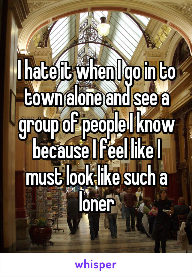 I hate it when I go in to town alone and see a group of people I know because I feel like I must look like such a loner