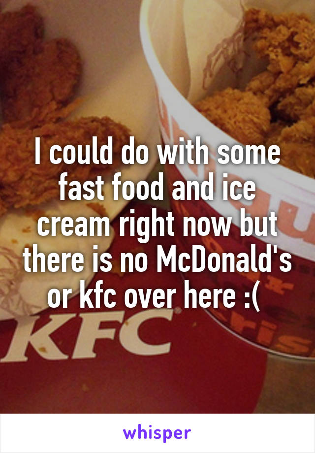 I could do with some fast food and ice cream right now but there is no McDonald's or kfc over here :( 