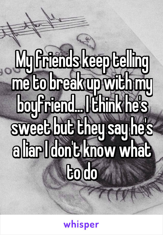 My friends keep telling me to break up with my boyfriend... I think he's sweet but they say he's a liar I don't know what to do