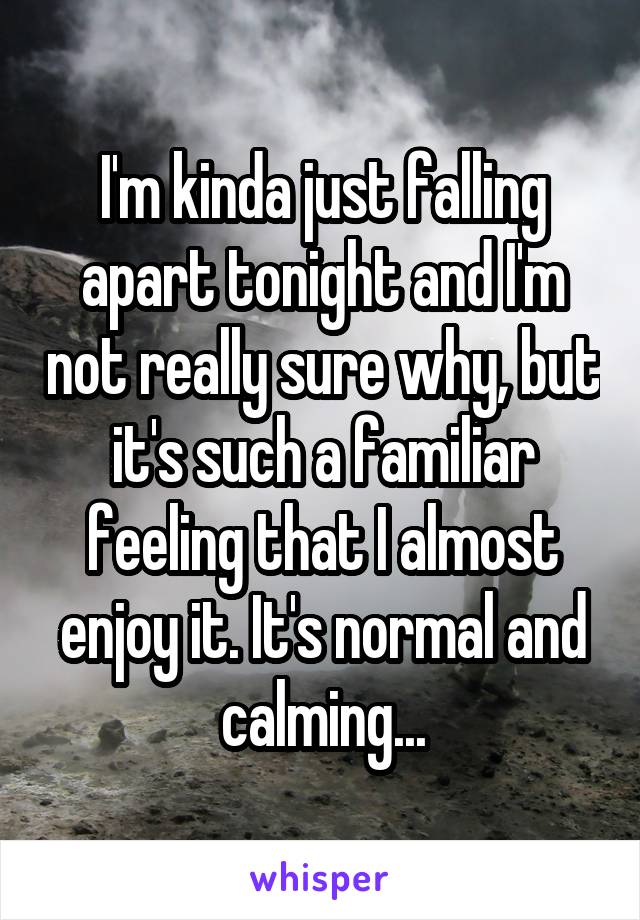 I'm kinda just falling apart tonight and I'm not really sure why, but it's such a familiar feeling that I almost enjoy it. It's normal and calming...