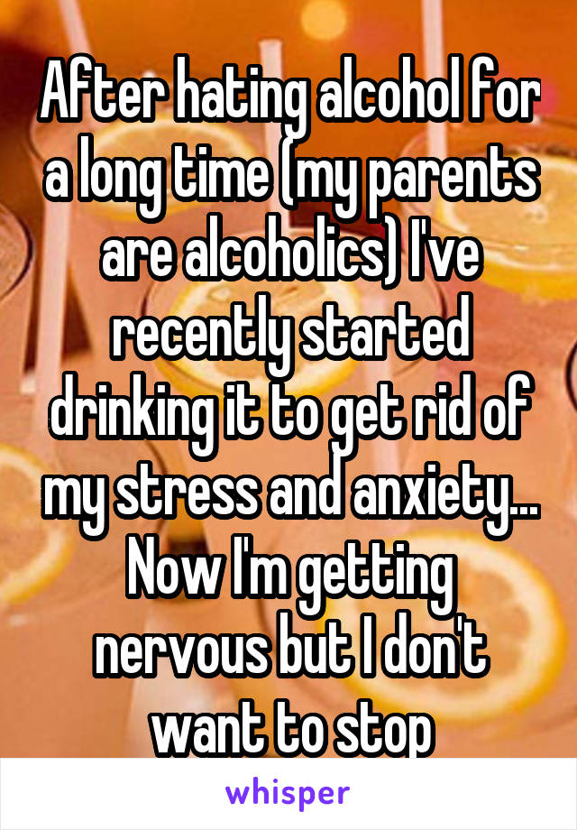 After hating alcohol for a long time (my parents are alcoholics) I've recently started drinking it to get rid of my stress and anxiety... Now I'm getting nervous but I don't want to stop