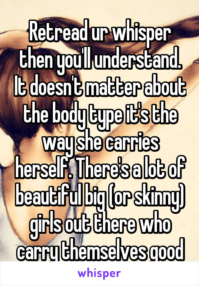 Retread ur whisper then you'll understand. It doesn't matter about the body type it's the way she carries herself. There's a lot of beautiful big (or skinny) girls out there who carry themselves good