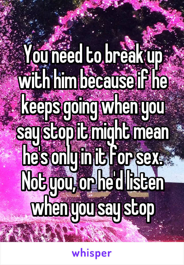 You need to break up with him because if he keeps going when you say stop it might mean he's only in it for sex. Not you, or he'd listen when you say stop