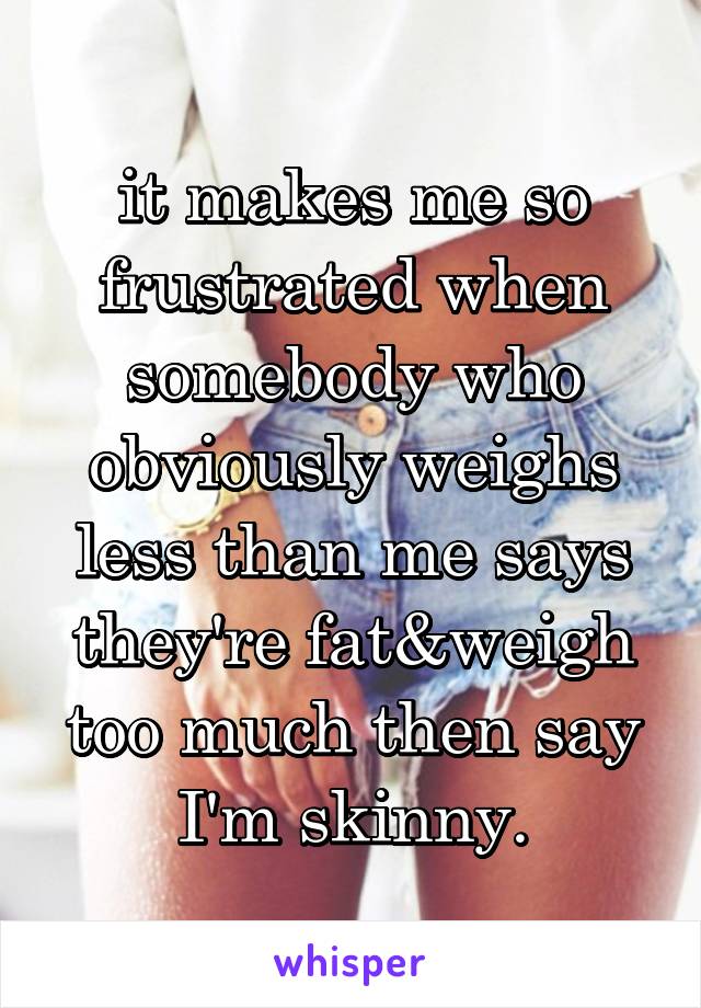 it makes me so frustrated when somebody who obviously weighs less than me says they're fat&weigh too much then say I'm skinny.