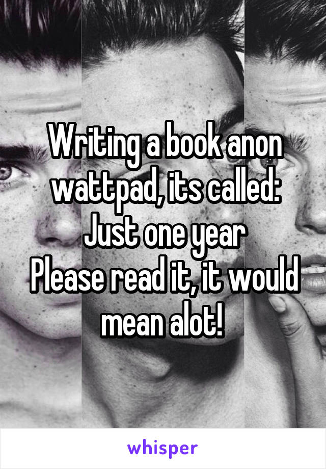 Writing a book anon wattpad, its called: Just one year
Please read it, it would mean alot! 