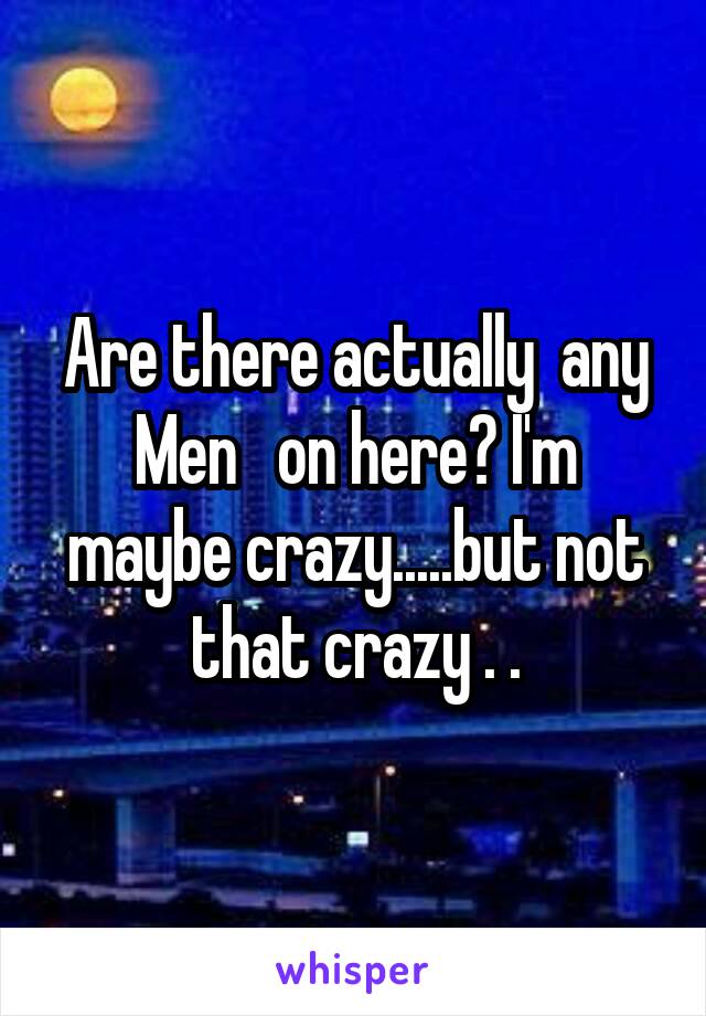 Are there actually  any Men   on here? I'm maybe crazy.....but not that crazy . .
