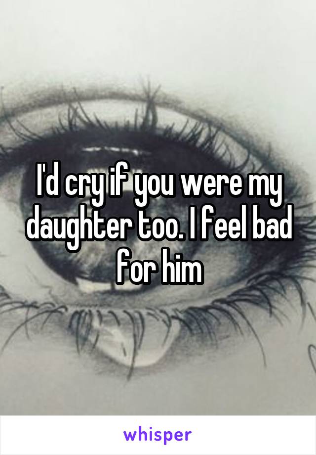 I'd cry if you were my daughter too. I feel bad for him