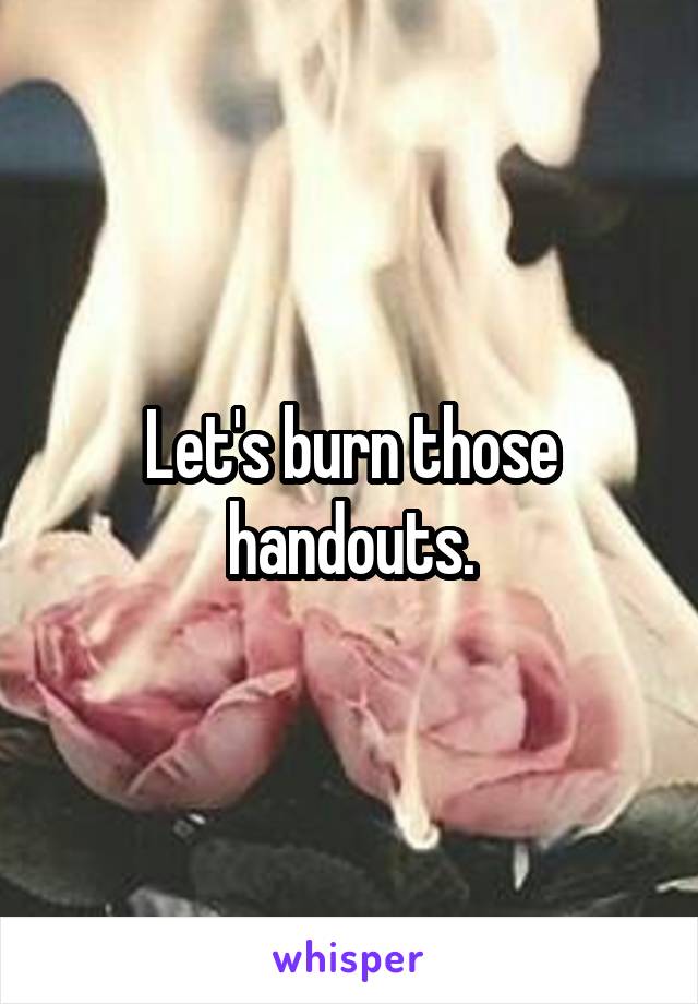 Let's burn those handouts.