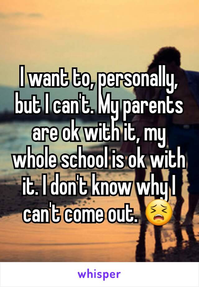 I want to, personally, but I can't. My parents are ok with it, my whole school is ok with it. I don't know why I can't come out. 😣