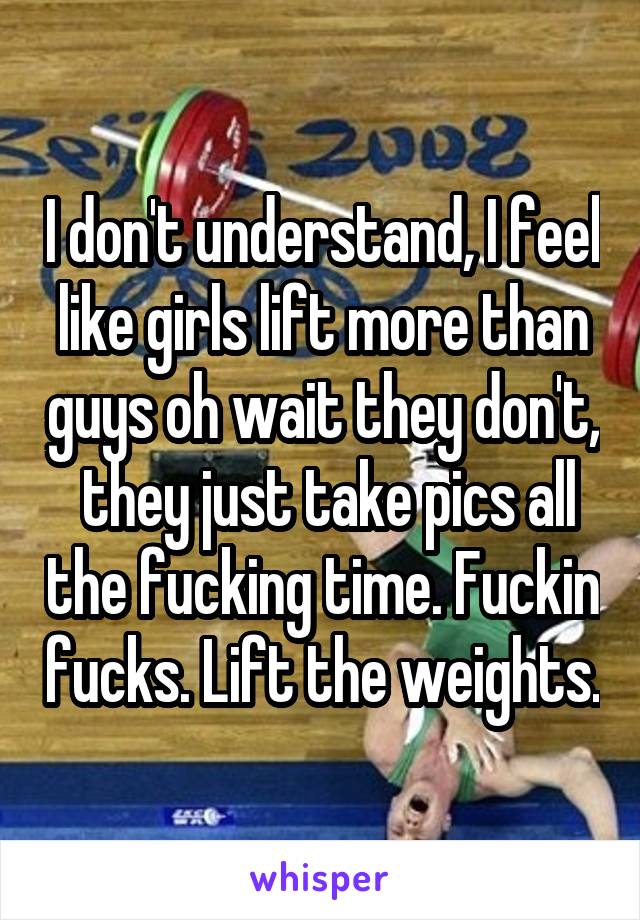 I don't understand, I feel like girls lift more than guys oh wait they don't,  they just take pics all the fucking time. Fuckin fucks. Lift the weights.