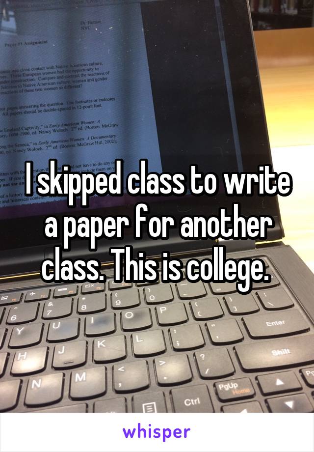 I skipped class to write a paper for another class. This is college. 