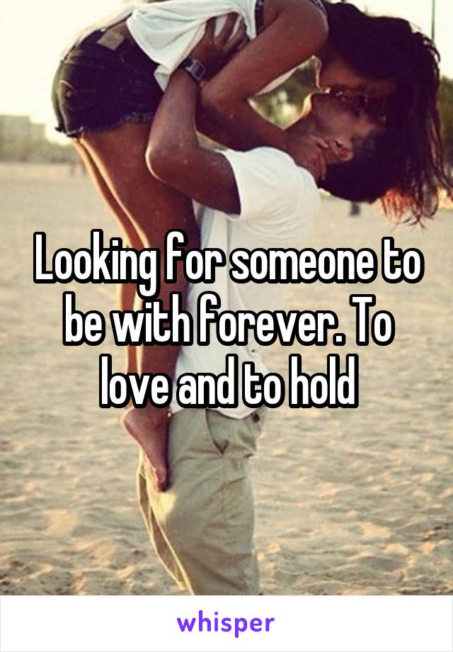 Looking for someone to be with forever. To love and to hold