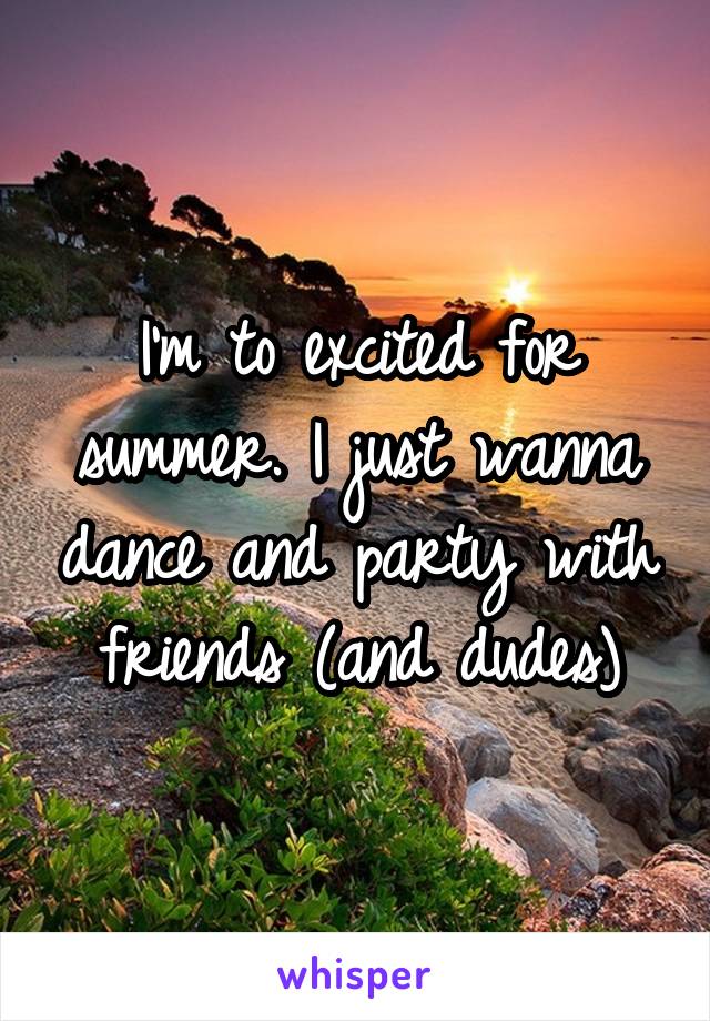 I'm to excited for summer. I just wanna dance and party with friends (and dudes)