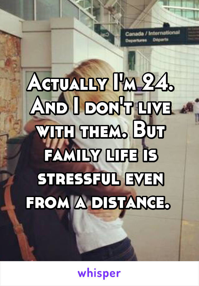 Actually I'm 24. And I don't live with them. But family life is stressful even from a distance. 