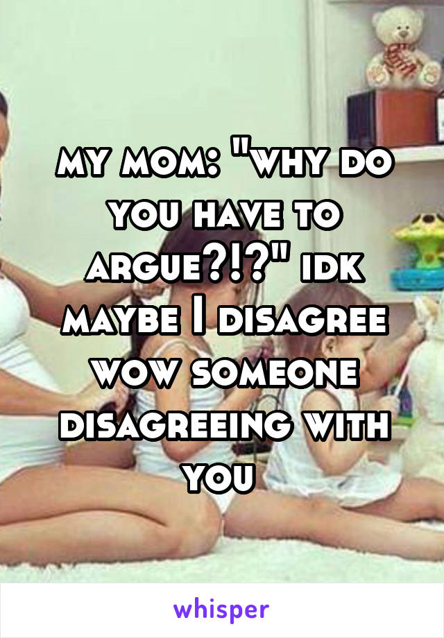 my mom: "why do you have to argue?!?" idk maybe I disagree wow someone disagreeing with you 