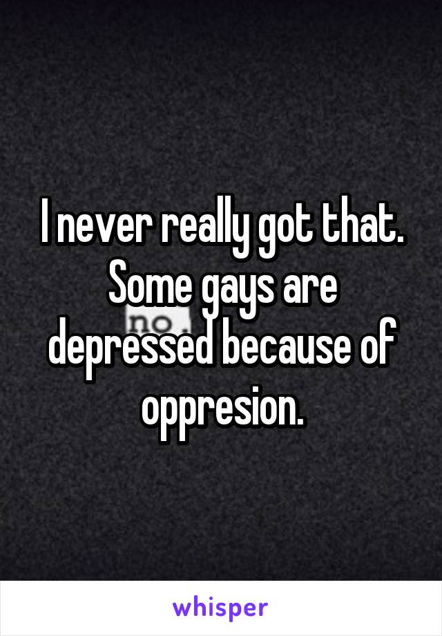 I never really got that. Some gays are depressed because of oppresion.