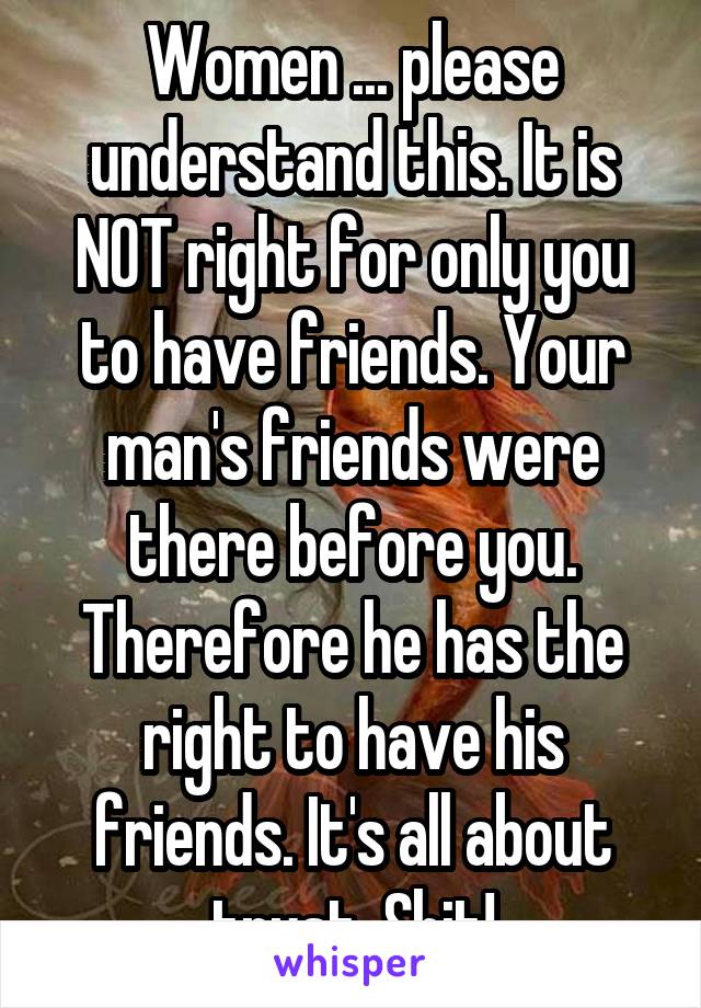 Women ... please understand this. It is NOT right for only you to have friends. Your man's friends were there before you. Therefore he has the right to have his friends. It's all about trust. Shit!