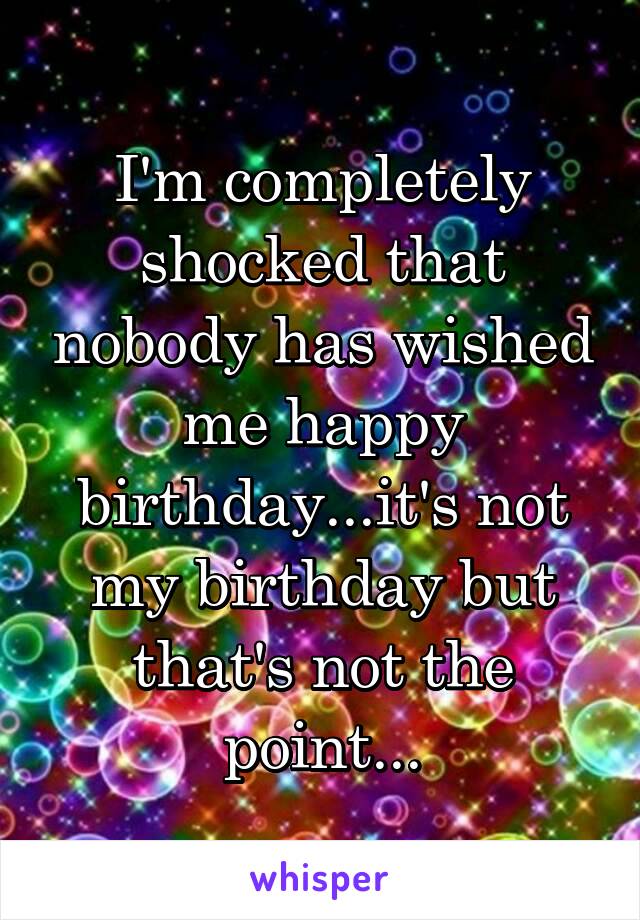 I'm completely shocked that nobody has wished me happy birthday...it's not my birthday but that's not the point...