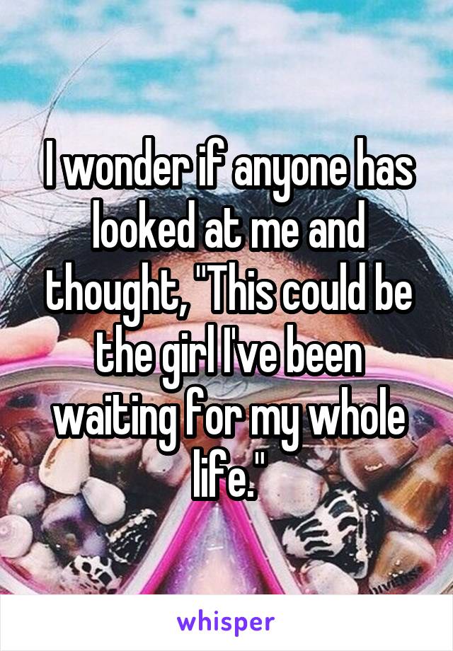 I wonder if anyone has looked at me and thought, "This could be the girl I've been waiting for my whole life."