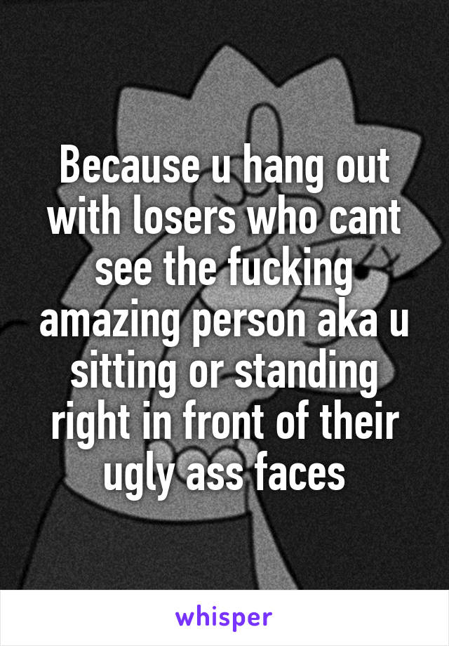 Because u hang out with losers who cant see the fucking amazing person aka u sitting or standing right in front of their ugly ass faces